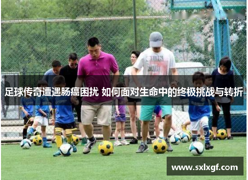 足球传奇遭遇肠癌困扰 如何面对生命中的终极挑战与转折
