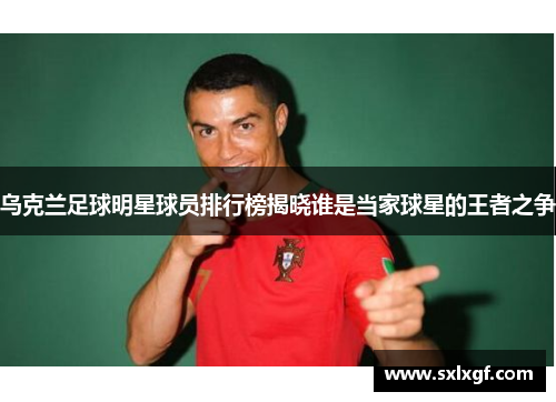 乌克兰足球明星球员排行榜揭晓谁是当家球星的王者之争