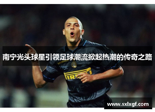 南宁光头球星引领足球潮流掀起热潮的传奇之路