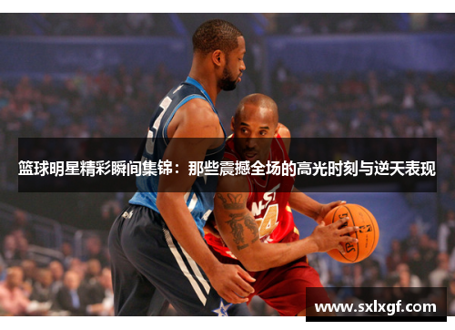 篮球明星精彩瞬间集锦：那些震撼全场的高光时刻与逆天表现
