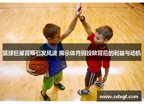 篮球巨星背叛引发风波 揭示体育圈投敌背后的利益与动机