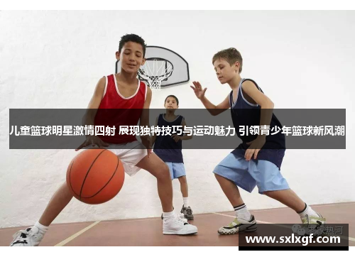 儿童篮球明星激情四射 展现独特技巧与运动魅力 引领青少年篮球新风潮