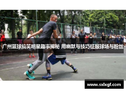 广州篮球搞笑明星趣事揭秘 用幽默与技巧征服球场与粉丝