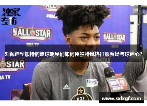 刘海造型加持的篮球明星们如何用独特风格征服赛场与球迷心？