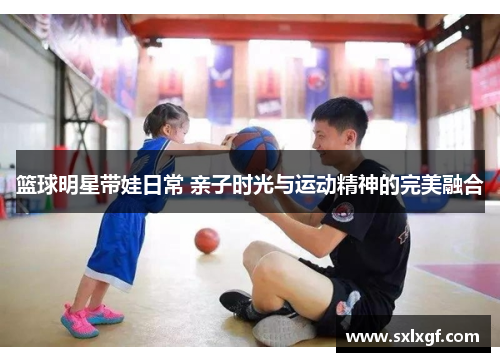 篮球明星带娃日常 亲子时光与运动精神的完美融合
