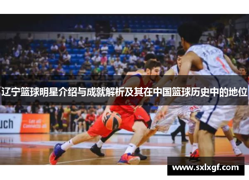 辽宁篮球明星介绍与成就解析及其在中国篮球历史中的地位